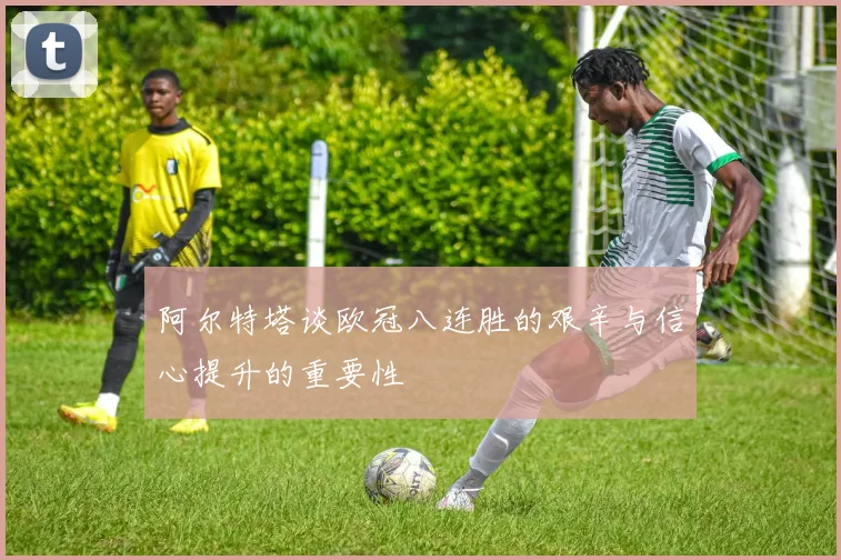 阿尔特塔谈欧冠八连胜的艰辛与信心提升的重要性