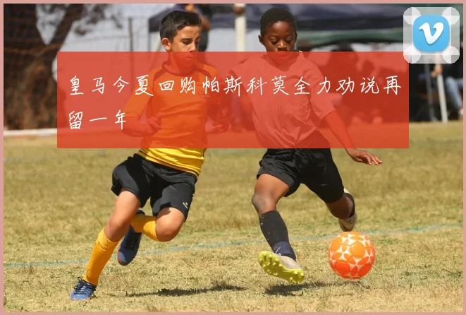 皇马今夏回购帕斯科莫全力劝说再留一年