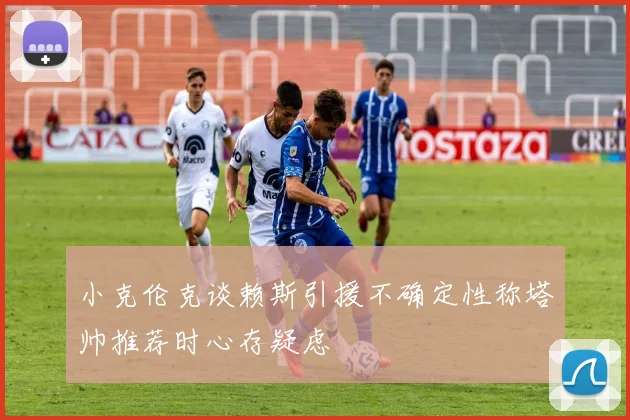 小克伦克谈赖斯引援不确定性称塔帅推荐时心存疑虑