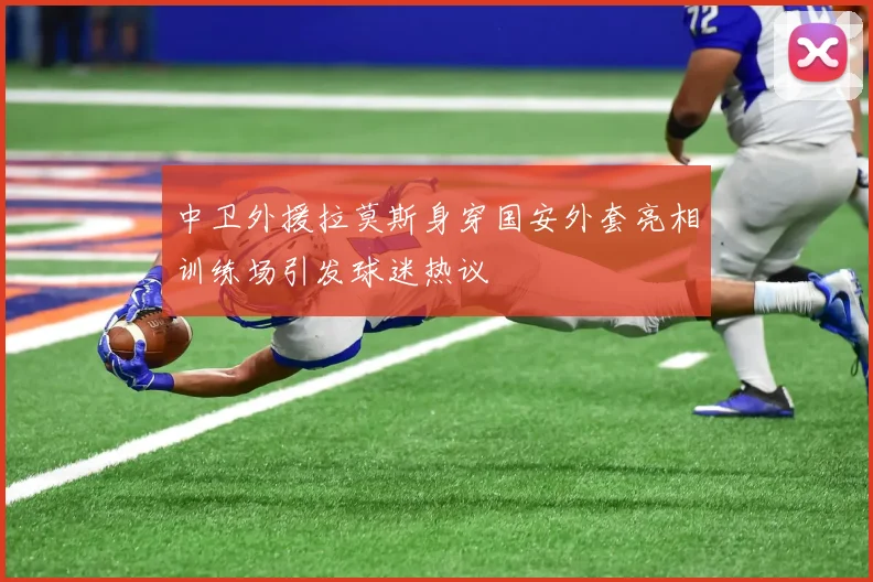 中卫外援拉莫斯身穿国安外套亮相训练场引发球迷热议