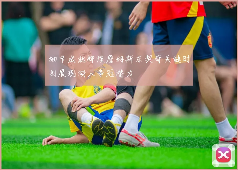 细节成就辉煌詹姆斯东契奇关键时刻展现湖人争冠潜力