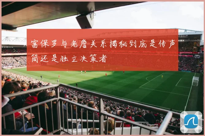 富保罗与老詹关系揭秘到底是传声筒还是独立决策者