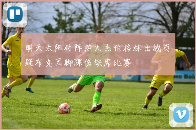 明天太阳对阵热火杰伦格林出战存疑布克因脚踝伤缺席比赛