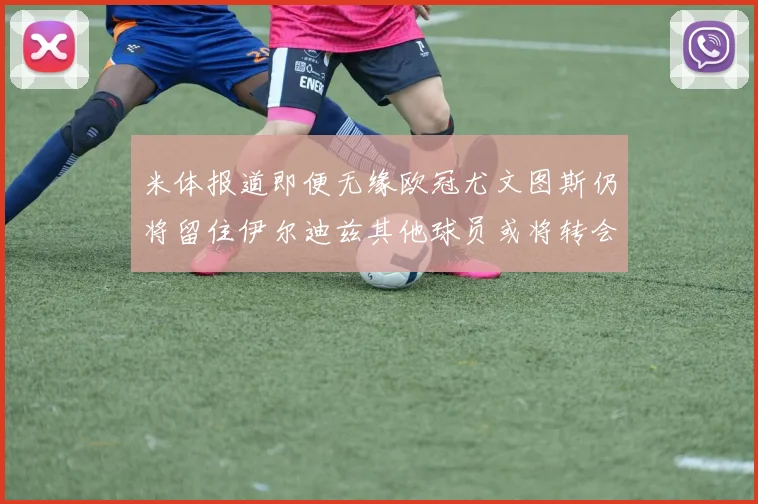 米体报道即便无缘欧冠尤文图斯仍将留住伊尔迪兹其他球员或将转会离队