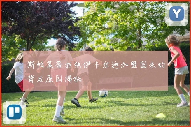 斯帕莱蒂拒绝伊卡尔迪加盟国米的背后原因揭秘