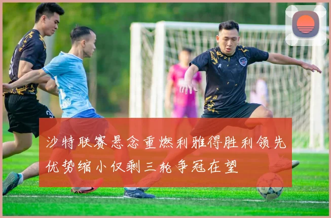 沙特联赛悬念重燃利雅得胜利领先优势缩小仅剩三轮争冠在望