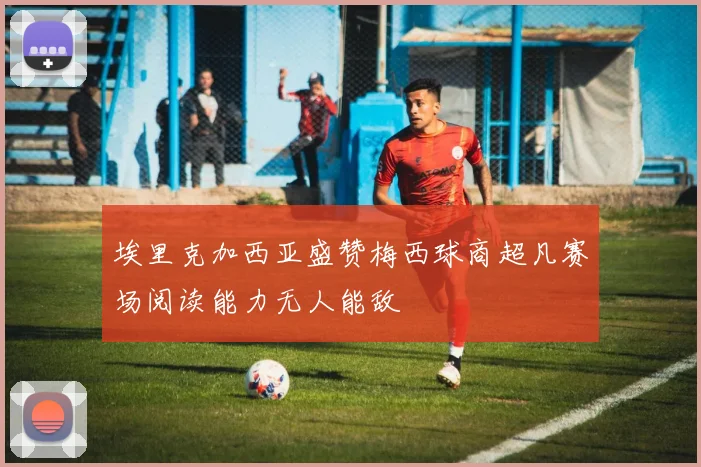埃里克加西亚盛赞梅西球商超凡赛场阅读能力无人能敌