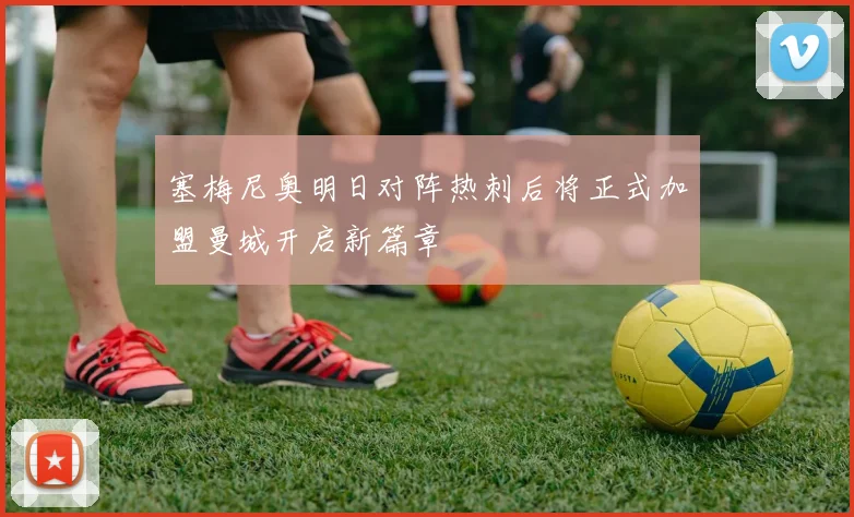 塞梅尼奥明日对阵热刺后将正式加盟曼城开启新篇章
