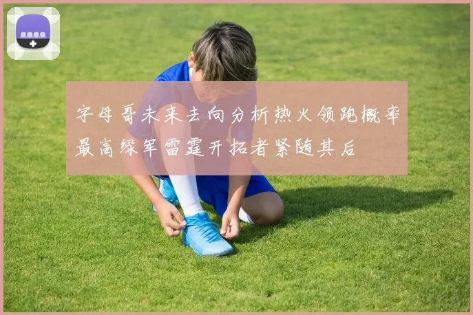 字母哥未来去向分析热火领跑概率最高绿军雷霆开拓者紧随其后