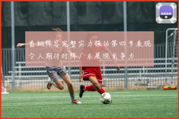首钢阵容完整实力强劲第四节表现令人期待对阵广东展现竞争力