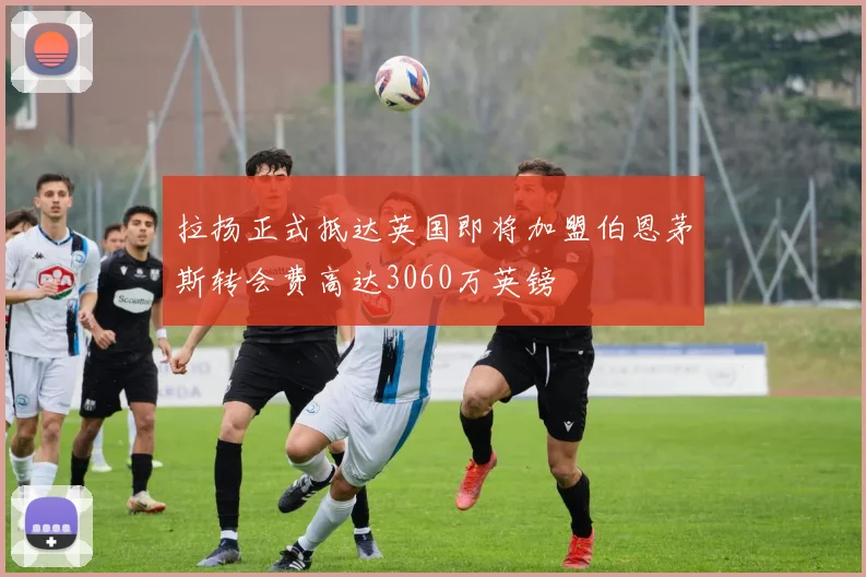 拉扬正式抵达英国即将加盟伯恩茅斯转会费高达3060万英镑