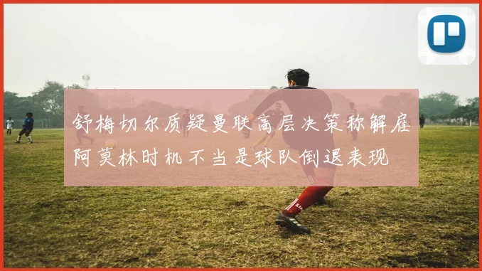 舒梅切尔质疑曼联高层决策称解雇阿莫林时机不当是球队倒退表现