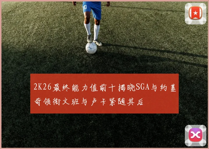 2K26最终能力值前十揭晓SGA与约基奇领衔文班与卢卡紧随其后