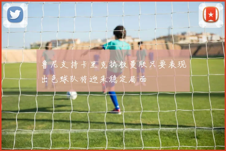 鲁尼支持卡里克执教曼联只要表现出色球队将迎来稳定局面