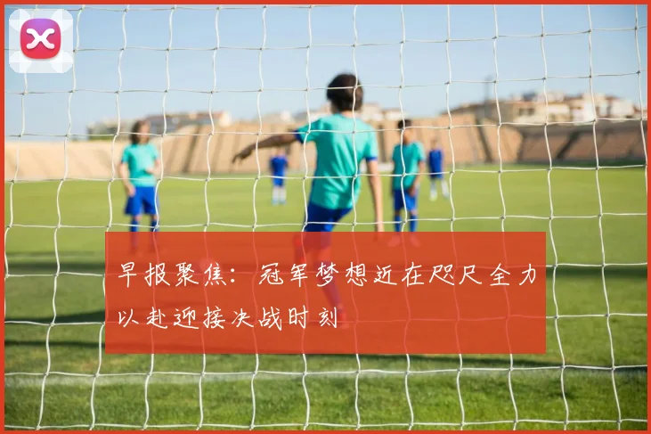 早报聚焦：冠军梦想近在咫尺全力以赴迎接决战时刻