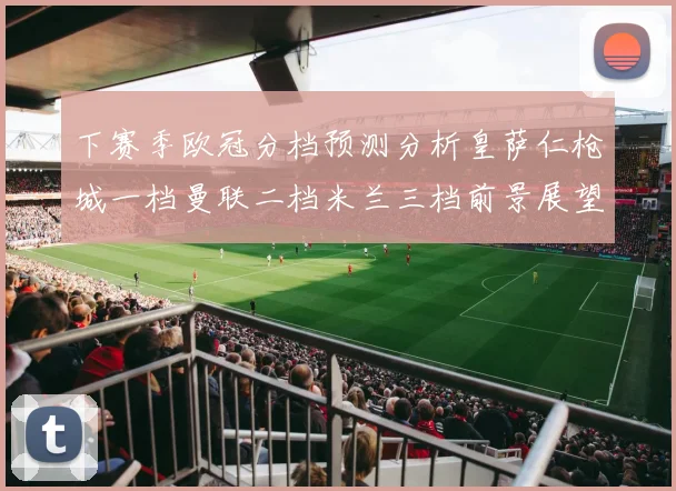 下赛季欧冠分档预测分析皇萨仁枪城一档曼联二档米兰三档前景展望
