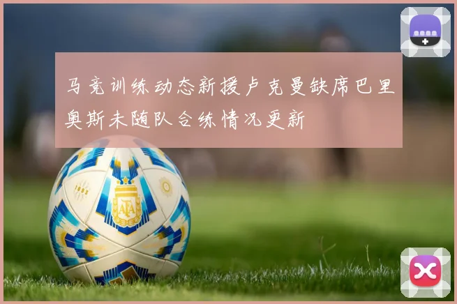 马竞训练动态新援卢克曼缺席巴里奥斯未随队合练情况更新