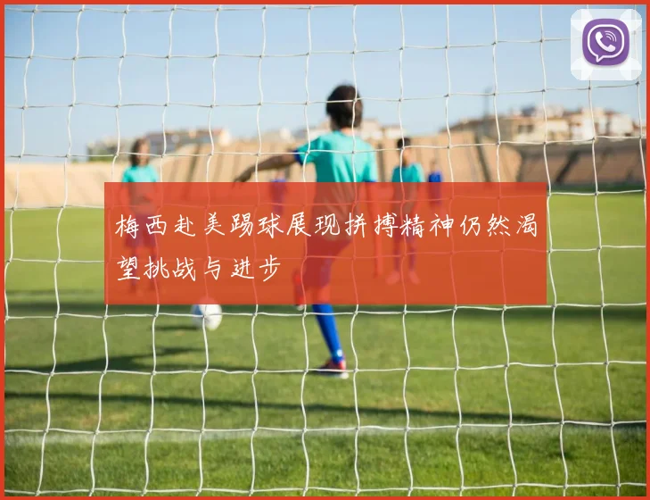 梅西赴美踢球展现拼搏精神仍然渴望挑战与进步