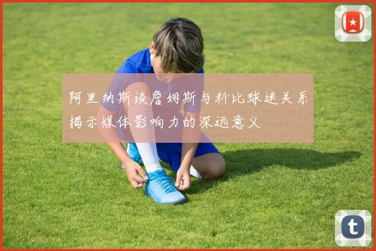 阿里纳斯谈詹姆斯与科比球迷关系揭示媒体影响力的深远意义